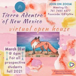 Brightly colored watercolor-style flyer with text that reads \"Tierra Adentro of New Mexico virtual open house\" with a painting of a red fox. Text in the upper right corner reads Join on Zoom. Meeting ID 761 7485 4577 Passcode: G8VpNw. Text in lower left corner reads March 31st @ 6 pm for all prospective students fall 2021. Text in lower right corner reads watercolor by junior Marisol Quintana.